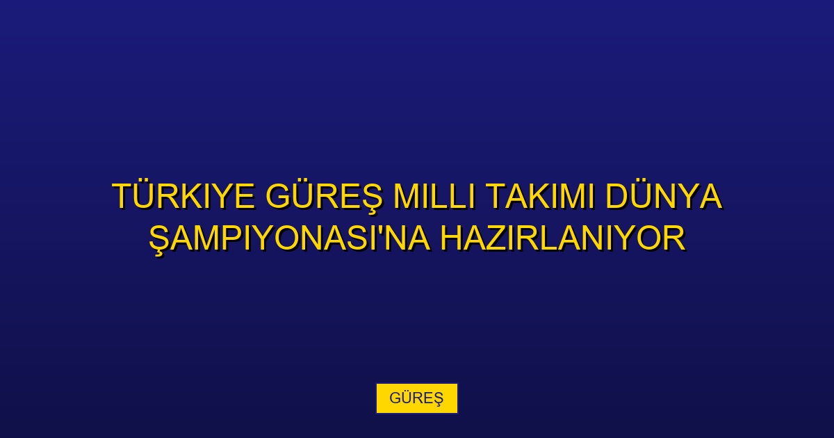 Türkiye Güreş Milli Takımı Dünya Şampiyonası'na Hazırlanıyor